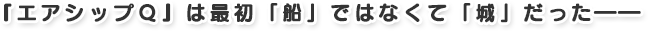 『エアシップQ』は最初「船」ではなくて「城」だった――