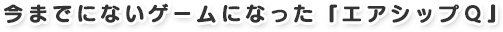 今までにないゲームになった『エアシップQ』