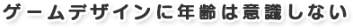 ゲームデザインに年齢は意識しない