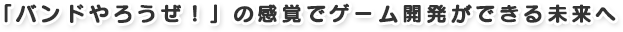 「バンドやろうぜ!」の感覚でゲーム開発ができる未来へ